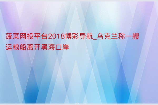 菠菜网投平台2018博彩导航_乌克兰称一艘运粮船离开黑海口岸