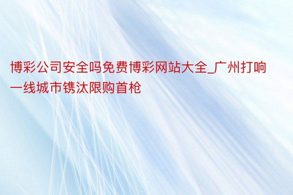 博彩公司安全吗免费博彩网站大全_广州打响一线城市镌汰限购首枪