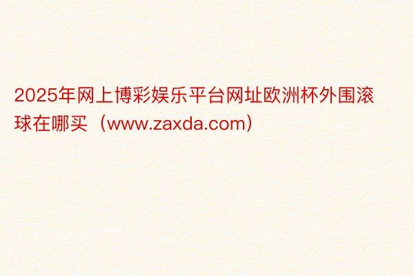 2025年网上博彩娱乐平台网址欧洲杯外围滚球在哪买（www.zaxda.com）